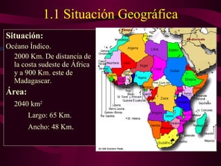 1.1 Situación Geográfica Situación: Océano Índico. 2000 Km. De distancia de la costa sudeste de África y a 900 Km. este de Madagascar. Área:   2040 km 2   Largo: 65 Km.  Ancho: 48 Km .  