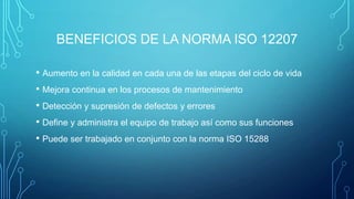 BENEFICIOS DE LA NORMA ISO 12207
• Aumento en la calidad en cada una de las etapas del ciclo de vida
• Mejora continua en los procesos de mantenimiento
• Detección y supresión de defectos y errores
• Define y administra el equipo de trabajo así como sus funciones
• Puede ser trabajado en conjunto con la norma ISO 15288

 