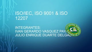 ISO/IEC, ISO 9001 & ISO
12207
INTEGRANTES:
IVAN GERARDO VASQUEZ PAYAN
JULIO ENRIQUE DUARTE DELGADO

 