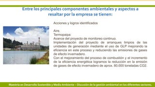 Entre los principales componentes ambientales y aspectos a
resaltar por la empresa se tienen:
10 3/24/2019 Add a footer
Acciones y logros identificados
Aire.
Termopaipa:
Avance del proyecto de monitoreo continuo.
Implementación del proyecto de arranques limpios de las
unidades de generación mediante el uso de GLP mejorando la
eficiencia en este proceso y reduciendo las emisiones de gases
de efecto invernadero.
Con el mejoramiento del proceso de combustión y el incremento
de la eficiencia energética logramos la reducción en la emisión
de gases de efecto invernadero de aprox. 80.000 toneladas CO2.
Maestría en Desarrollo Sostenible y Medio Ambiente – Discusión de la gestión ambiental en los diferentes sectores.
 