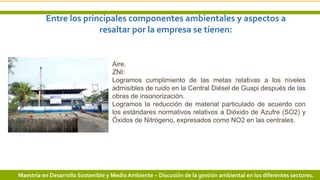 Entre los principales componentes ambientales y aspectos a
resaltar por la empresa se tienen:
11 3/24/2019 Add a footer
Aire.
ZNI:
Logramos cumplimiento de las metas relativas a los niveles
admisibles de ruido en la Central Diésel de Guapi después de las
obras de insonorización.
Logramos la reducción de material particulado de acuerdo con
los estándares normativos relativos a Dióxido de Azufre (SO2) y
Óxidos de Nitrógeno, expresados como NO2 en las centrales.
Maestría en Desarrollo Sostenible y Medio Ambiente – Discusión de la gestión ambiental en los diferentes sectores.
 