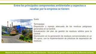 Entre los principales componentes ambientales y aspectos a
resaltar por la empresa se tienen:
12 3/24/2019 Add a footer
Suelo
Termopaipa:
Disposición y manejo adecuado de los residuos peligrosos
generados en la Central.
Actualización del plan de gestión de residuos sólidos para la
Central.
Disminución en la generación de residuos convencionales en un
5% aprox. con la implementación de prácticas de separación de
residuos.
Maestría en Desarrollo Sostenible y Medio Ambiente – Discusión de la gestión ambiental en los diferentes sectores.
 