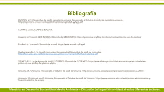 Bibliografía
BUSTOS, M. F. (Noviembre de 2008). repositorio.unisucre. Recuperado el Octubre de 2018, de repositorio.unisucre:
http://repositorio.unisucre.edu.co/bitstream/001/297/2/628.44F475.pdf
CONPES. (2016). CONPES. BOGOTA.
Coppini, M.V. (2017). GEO INNOVA. Obtenido de GEO INNOVA: https://geoinnova.org/blog-territorio/medioambiente-uso-de-plastico/
EcuRed. (s.f.). ecured. Obtenido de ecured: https://www.ecured.cu/Papel
Gladys Jaramillo, L. M. (2008). tesis.udea. Recuperado el Noviembre de 2018, de tesis.udea:
http://tesis.udea.edu.co/bitstream/10495/45/1/AprovechamientoRSOUenColombia.pdf
TIEMPO, R. E. (20 de Agosto de 2016). ELTIEMPO. Obtenido de ELTIEMPO: https://www.eltiempo.com/vida/ciencia/campanas-ciduadanas-
piden-no-usar-pitillos-de-plastico-46969
Uncuma. (S.F). Uncuma. Recuperado el Octubre de 2018, de Uncuma: http://www.uncuma.coop/guiacompraresponsable/seccion2_1.html
Uninorte. (Octubre de 2018). Uninorte. Recuperado el Octubre de 2018, de Uninorte: https://www.uninorte.edu.co/web/gestion-administrativa-y-
financiera/centro-de-acopio
14 3/24/2019 Add a footerMaestría en Desarrollo Sostenible y Medio Ambiente – Discusión de la gestión ambiental en los diferentes sectores.
 