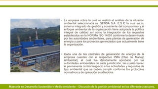 3 3/24/2019 Add a footerMaestría en Desarrollo Sostenible y Medio Ambiente – Discusión de la gestión ambiental en los diferentes sectores.
• La empresa sobre la cual se realizó el análisis de la situación
ambiental seleccionada es GENSA S.A. E.S.P, la cual en su
sistema integrado de gestión y consciente del compromiso y el
enfoque ambiental de la organización tiene adoptada la política
integral de calidad así como la integración de los requisitos
establecidos en la NORMA ISO 14001 conforme lo determinado
por las autoridades ambientales, para plantas de generación de
energía y para los proyectos gerenciados que actualmente tiene
la organización.
• Cada una de las centrales de generación de energía de la
empresa cuentan con el respectivo PMA (Plan de Manejo
Ambiental), el cual fue debidamente aprobado por las
autoridades ambientales de cada jurisdicción, las cuales tienen
el permanente control respecto a las actividades y requisitos de
tipo ambiental que se deben cumplir conforme los protocolos
normativos y de operación establecidos
 