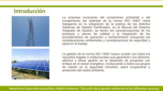 Introducción
La empresa consciente del compromiso ambiental y del
cumplimiento del estándar de la norma ISO 14001 viene
trabajando en la integración de la política de los distintos
Sistemas de Gestión Certificados, en el Manual del Sistema
Integrado de Gestión, se tienen las caracterizaciones de los
procesos y planes de calidad y la integración de los
procedimientos de operación y mantenimiento incluyendo las
consideraciones ambientales y consideraciones de seguridad y
salud en el trabajo.
La gestión de la norma ISO 14001 busca cumplir con todos los
requisitos legales e institucionales que garanticen una eficiente,
efectiva y eficaz gestión en el desarrollo de proyectos con
énfasis en el sector energético, involucrando a todos sus grupos
de interés en la seguridad industrial, salud ocupacional y
protección del medio ambiente.
4 3/24/2019 Add a footerMaestría en Desarrollo Sostenible y Medio Ambiente – Discusión de la gestión ambiental en los diferentes sectores.
 