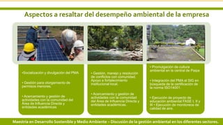 Aspectos a resaltar del desempeño ambiental de la empresa
6 3/24/2019 Add a footer
•Socialización y divulgación del PMA
• Gestión para otorgamiento de
permisos menores.
• Acercamiento y gestión de
actividades con la comunidad del
Área de Influencia Directa y
entidades académicas
• Gestión, manejo y resolución
de conflictos con comunidad,
Apoyo a fortalecimiento
institucional local.
• Acercamiento y gestión de
actividades con la comunidad
del Área de Influencia Directa y
entidades académicas.
• Promulgación de cultura
ambiental en la central de Paipa
• Integración del PMA al SIG en
búsqueda de la certificación de
la norma ISO14001.
• Ejecución de proyecto de
educación ambiental FASE I, II y
III • Ejecución de monitoreos de
calidad de aire.
Maestría en Desarrollo Sostenible y Medio Ambiente – Discusión de la gestión ambiental en los diferentes sectores.
 