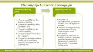 Plan manejo AmbientalTermopaipa
8 3/24/2019 Add a footer
Componente Físico y
Social
• -Programa de Manejo de
Resíduos líquidos
• -Programa de Manejo de la
Calidad de aire
• -Programa de Manejo de
residuos sólidos
• -Programa de información y
participación
• -Programa de concertación y
resolución de conflictos,
proyecto de regulación del
uso del suelo
Componente Biótico
• -Programa de
revegetalización, proyecto de
barreras vivas con vegetación
arbórea.
• -Proyecto de revegetalización
en predios de la central y
zonas de ronda del río
Chicamocha
• -Programa de protección de
hábitats acuáticos y terrestres,
proyecto de investigación
hidroliminológica en el río
Chicamocha y Lagunas de
enfriamiento
Maestría en Desarrollo Sostenible y Medio Ambiente – Discusión de la Gestión ambiental en los diferentes sectores.
 