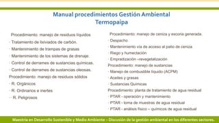 Manual procedimientos Gestión Ambiental
Termopaipa
Procedimiento: manejo de ceniza y escoria generada.
· Despacho
· Mantenimiento vía de acceso al patio de ceniza
· Riego y humectación
· Empradización –revegetalización
Procedimiento: manejo de sustancias
· Manejo de combustible líquido (ACPM)
· Aceites y grasas
· Sustancias Químicas
Procedimiento: planta de tratamiento de agua residual
· PTAR - operación y mantenimiento
· PTAR - toma de muestras de agua residual
· PTAR - análisis físico – químicos de agua residual
9 3/24/2019 Add a footerMaestría en Desarrollo Sostenible y Medio Ambiente – Discusión de la gestión ambiental en los diferentes sectores.
Procedimiento: manejo de residuos líquidos
· Tratamiento de lixiviados de carbón.
· Mantenimiento de trampas de grasas
· Mantenimiento de los sistemas de drenaje.
· Control de derrames de sustancias químicas.
· Control de derrames de sustancias oleosas.
Procedimiento: manejo de residuos sólidos
· R. Orgánicos
· R. Ordinarios e inertes
·· R. Peligrosos
 