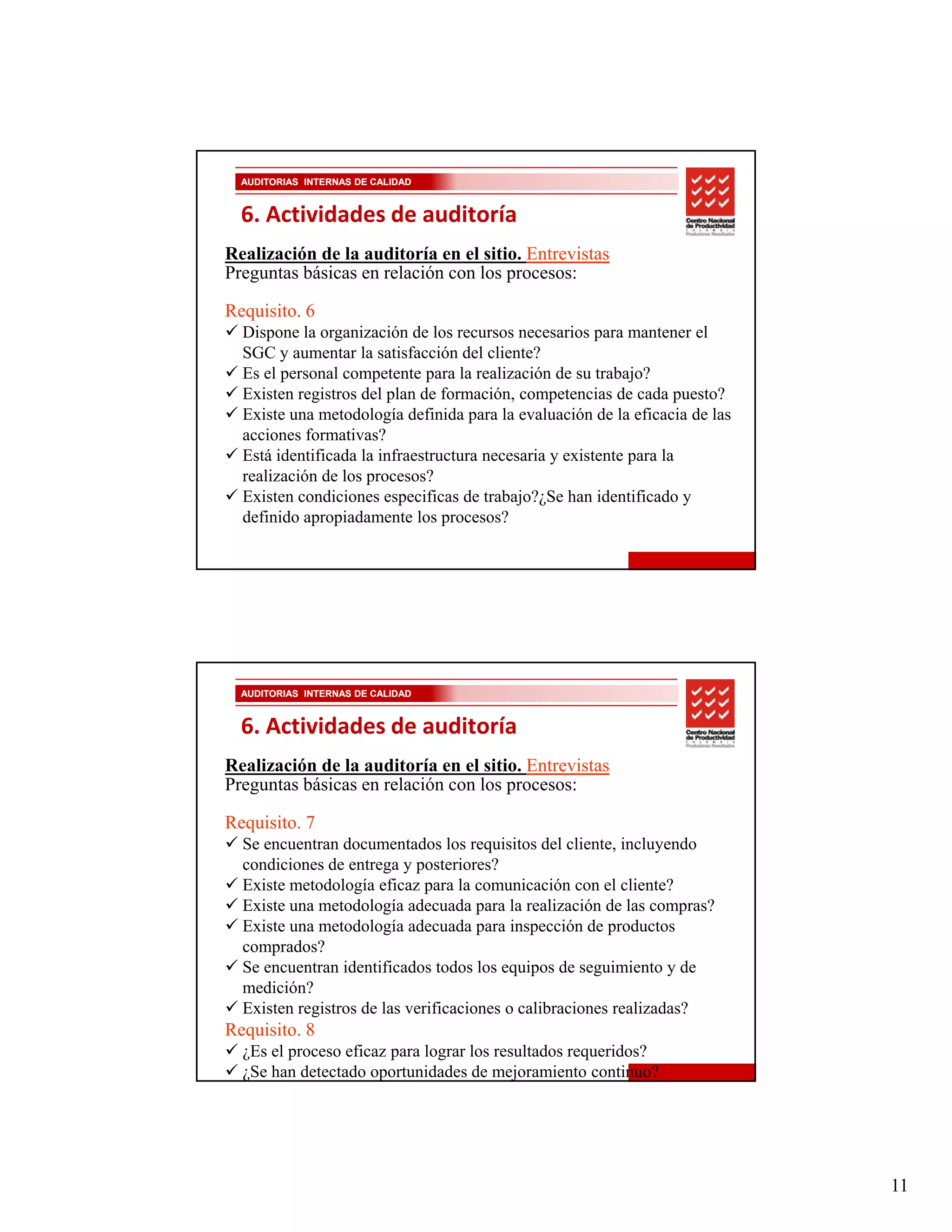 AUDITORIAS INTERNAS DE CALIDAD


  6. Actividades de auditoría
Realización de la auditoría en el sitio. Entrevistas
Preguntas básicas en relación con los procesos:

Requisito. 6
  Dispone la organización de los recursos necesarios para mantener el
  SGC y aumentar la satisfacción del cliente?
  Es el personal competente para la realización de su trabajo?
  Existen registros del plan de formación, competencias de cada puesto?
  Existe una metodología definida para la evaluación de la eficacia de las
  acciones formativas?
     i      f     i ?
  Está identificada la infraestructura necesaria y existente para la
  realización de los procesos?
  Existen condiciones especificas de trabajo?¿Se han identificado y
  definido apropiadamente los procesos?




  AUDITORIAS INTERNAS DE CALIDAD


  6. Actividades de auditoría
Realización de la auditoría en el sitio. Entrevistas
Preguntas básicas en relación con los procesos:

Requisito. 7
  Se encuentran documentados los requisitos del cliente, incluyendo
  condiciones de entrega y posteriores?
  Existe metodología eficaz para la comunicación con el cliente?
  Existe una metodología adecuada para la realización de las compras?
  Existe una metodología adecuada para inspección de productos
  comprados?
         d ?
  Se encuentran identificados todos los equipos de seguimiento y de
  medición?
  Existen registros de las verificaciones o calibraciones realizadas?
Requisito. 8
  ¿Es el proceso eficaz para lograr los resultados requeridos?
  ¿Se han detectado oportunidades de mejoramiento continuo?




                                                                             11
 
