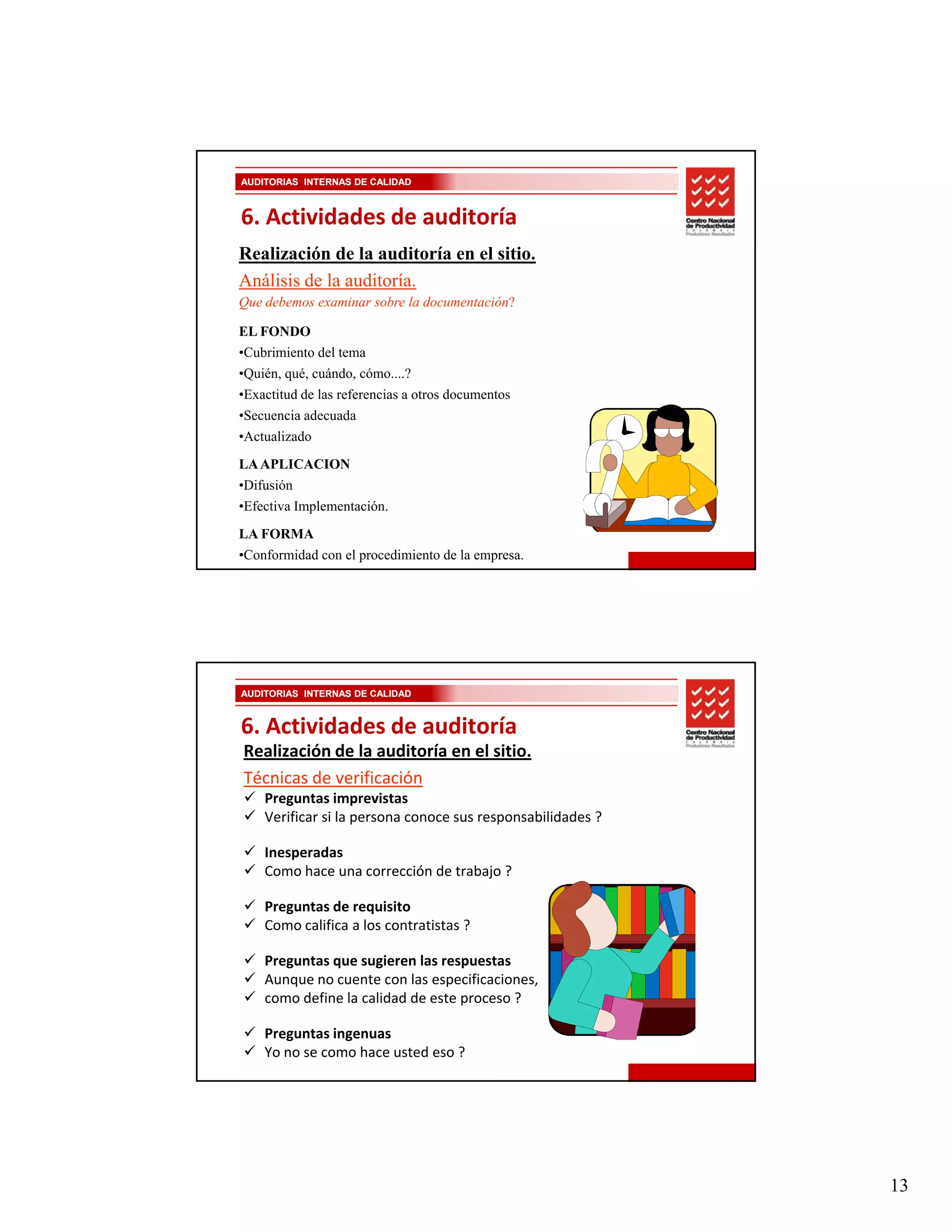 AUDITORIAS INTERNAS DE CALIDAD



6. Actividades de auditoría
Realización de la auditoría en el sitio.
Análisis de la auditoría.
Que debemos examinar sobre la documentación?

EL FONDO
•Cubrimiento del tema
•Quién, qué, cuándo, cómo....?
•Exactitud de las referencias a otros documentos
•Secuencia adecuada
•Actualizado
LA APLICACION
•Difusión
•Efectiva Implementación.
LA FORMA
•Conformidad con el procedimiento de la empresa.




AUDITORIAS INTERNAS DE CALIDAD


6. Actividades de auditoría
Realización de la auditoría en el sitio.
Técnicas de verificación
    Preguntas imprevistas
    Preguntas imprevistas
    Verificar si la persona conoce sus responsabilidades ?

    Inesperadas
    Como hace una corrección de trabajo ?

    Preguntas de requisito
    Como califica a los contratistas ? 

    Preguntas que sugieren las respuestas
    Aunque no cuente con las especificaciones,
    como define la calidad de este proceso ?

    Preguntas ingenuas
    Yo no se como hace usted eso ?




                                                             13
 