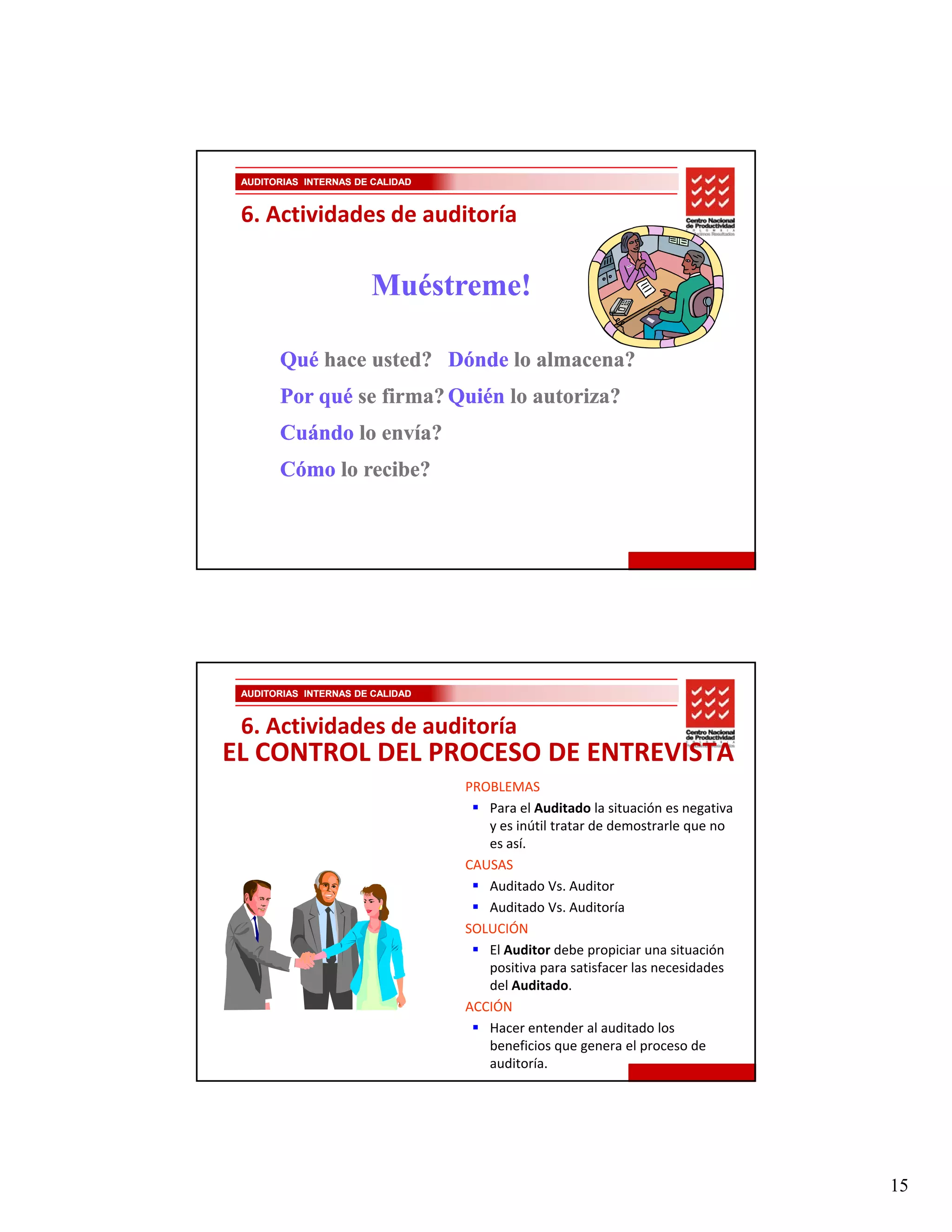 AUDITORIAS INTERNAS DE CALIDAD


 6. Actividades de auditoría

                       Muéstreme!

       Qué hace usted? Dónde lo almacena?
       Por qué se firma? Quién lo autoriza?
       Cuándo lo envía?
       Cómo lo recibe?




 AUDITORIAS INTERNAS DE CALIDAD


 6. Actividades de auditoría
EL CONTROL DEL PROCESO DE ENTREVISTA
                                  PROBLEMAS
                                     Para el Auditado la situación es negativa 
                                     y es inútil tratar de demostrarle que no 
                                     es así.
                                  CAUSAS
                                     Auditado Vs. Auditor
                                     Auditado Vs. Auditoría
                                  SOLUCIÓN
                                     El Auditor debe propiciar una situación 
                                     positiva para satisfacer las necesidades 
                                     del Auditado.
                                  ACCIÓN
                                     Hacer entender al auditado los 
                                     beneficios que genera el proceso de 
                                     auditoría.




                                                                                  15
 