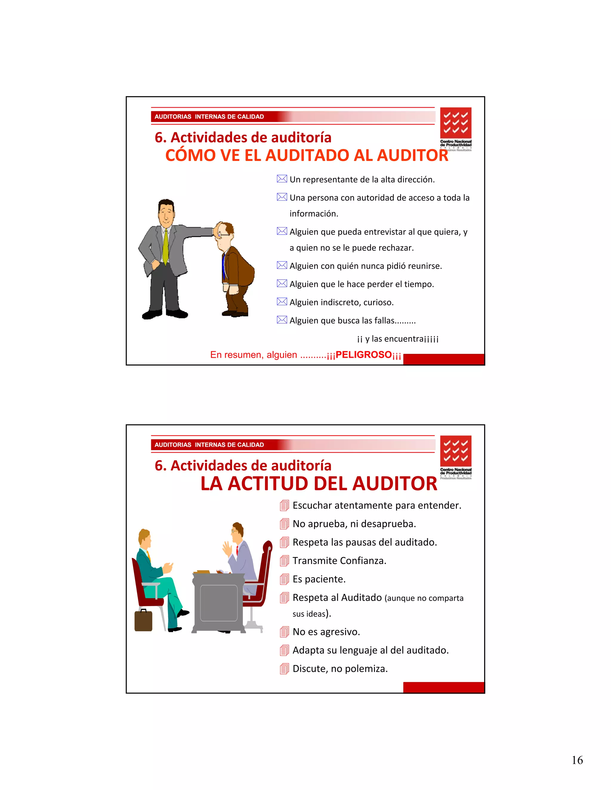 AUDITORIAS INTERNAS DE CALIDAD


6. Actividades de auditoría
  CÓMO VE EL AUDITADO AL AUDITOR
                                 Un representante de la alta dirección.
                                 Una persona con autoridad de acceso a toda la 
                                 información.
                                 Alguien que pueda entrevistar al que quiera, y 
                                 a quien no se le puede rechazar.
                                 Alguien con quién nunca pidió reunirse.
                                 Alguien que le hace perder el tiempo.
                                 Alguien indiscreto, curioso.
                                 Alguien que busca las fallas.........
                                                    ¡¡ y las encuentra¡¡¡¡¡
               En resumen, alguien ..........¡¡¡PELIGROSO
                                                PELIGROSO¡¡¡




AUDITORIAS INTERNAS DE CALIDAD


6. Actividades de auditoría
            LA ACTITUD DEL AUDITOR
                                  Escuchar atentamente para entender.
                                  No aprueba, ni desaprueba.
                                  Respeta las pausas del auditado.
                                  Transmite Confianza.
                                  Es paciente.
                                  Respeta al Auditado (aunque no comparta 
                                  sus ideas).

                                  No es agresivo.
                                  Adapta su lenguaje al del auditado.
                                  Discute, no polemiza.




                                                                                   16
 