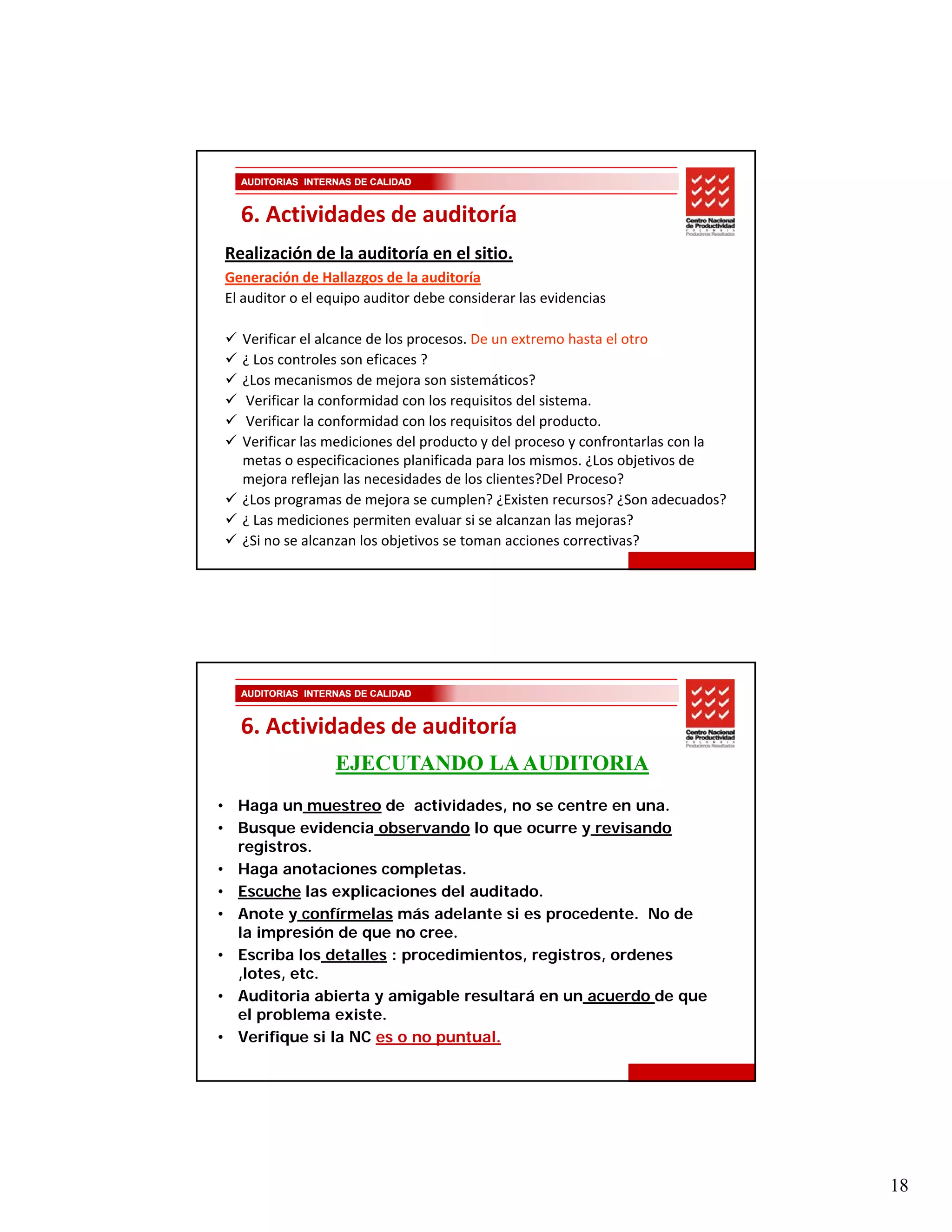 AUDITORIAS INTERNAS DE CALIDAD


  6. Actividades de auditoría
Realización de la auditoría en el sitio.
Generación de Hallazgos de la auditoría
El auditor o el equipo auditor debe considerar las evidencias 

   Verificar el alcance de los procesos. De un extremo hasta el otro
   ¿ Los controles son eficaces ? 
   ¿Los mecanismos de mejora son sistemáticos?
   Verificar la conformidad con los requisitos del sistema.
   Verificar la conformidad con los requisitos del producto.
   Verificar las mediciones del producto y del proceso y confrontarlas con la 
   metas o especificaciones planificada para los mismos. ¿Los objetivos de 
   mejora reflejan las necesidades de los clientes?Del Proceso?
   ¿Los programas de mejora se cumplen? ¿Existen recursos? ¿Son adecuados?
   ¿ Las mediciones permiten evaluar si se alcanzan las mejoras?
   ¿Si no se alcanzan los objetivos se toman acciones correctivas?




  AUDITORIAS INTERNAS DE CALIDAD


  6. Actividades de auditoría
                  EJECUTANDO LA AUDITORIA
• H
  Haga un muestreo d actividades, no se centre en una.
                  t   de    ti id d             t
• Busque evidencia observando lo que ocurre y revisando
  registros.
• Haga anotaciones completas.
• Escuche las explicaciones del auditado.
• Anote y confírmelas más adelante si es procedente. No de
  la impresión de que no cree.
• Escriba los detalles : procedimientos, registros, ordenes
  ,lotes, etc.
• Auditoria abierta y amigable resultará en un acuerdo de que
  el problema existe.
• Verifique si la NC es o no puntual.




                                                                                 18
 