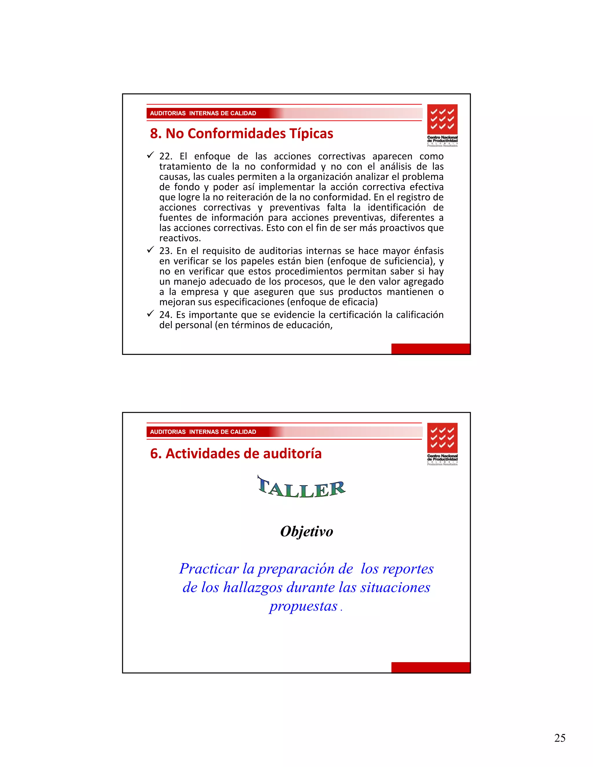 AUDITORIAS INTERNAS DE CALIDAD


8. No Conformidades Típicas
  22. El enfoque de las acciones correctivas aparecen como
  tratamiento de la no conformidad y no con el análisis de las
  causas, las cuales permiten a la organización analizar el problema
         ,           p                g                     p
  de fondo y poder así implementar la acción correctiva efectiva
  que logre la no reiteración de la no conformidad. En el registro de
  acciones correctivas y preventivas falta la identificación de
  fuentes de información para acciones preventivas, diferentes a
  las acciones correctivas. Esto con el fin de ser más proactivos que
  reactivos.
  23. En el requisito de auditorias internas se hace mayor énfasis
  en verificar se los papeles están bien (enfoque de suficiencia), y
  no en verificar que estos procedimientos permitan saber si h
             ifi                    di i            i      b    i hay
  un manejo adecuado de los procesos, que le den valor agregado
  a la empresa y que aseguren que sus productos mantienen o
  mejoran sus especificaciones (enfoque de eficacia)
  24. Es importante que se evidencie la certificación la calificación
  del personal (en términos de educación,




AUDITORIAS INTERNAS DE CALIDAD



6. Actividades de auditoría




                                 Objetivo

        Practicar la preparación de los reportes
        de los hallazgos durante las situaciones
                       propuestas .




                                                                        25
 