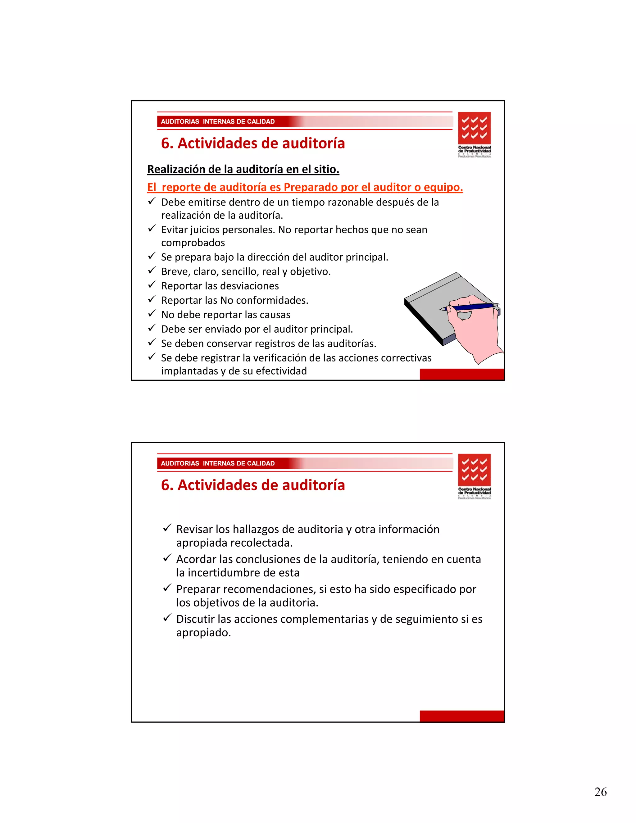 AUDITORIAS INTERNAS DE CALIDAD


  6. Actividades de auditoría
Realización de la auditoría en el sitio. 
El  reporte de auditoría es Preparado por el auditor o equipo.
  Debe emitirse dentro de un tiempo razonable después de la 
  realización de la auditoría. 
  Evitar juicios personales. No reportar hechos que no sean 
  comprobados
  Se prepara bajo la dirección del auditor principal. 
  Breve, claro, sencillo, real y objetivo.
  Reportar las desviaciones
  Reportar las desviaciones
  Reportar las No conformidades. 
  No debe reportar las causas
  Debe ser enviado por el auditor principal.
  Se deben conservar registros de las auditorías.
  Se debe registrar la verificación de las acciones correctivas 
  implantadas y de su efectividad




  AUDITORIAS INTERNAS DE CALIDAD


  6. Actividades de auditoría

      Revisar los hallazgos de auditoria y otra información 
      apropiada recolectada.
      Acordar las conclusiones de la auditoría, teniendo en cuenta 
      la incertidumbre de esta
      Preparar recomendaciones, si esto ha sido especificado por 
      los objetivos de la auditoria.
      Discutir las acciones complementarias y de seguimiento si es 
      apropiado.
             i d




                                                                      26
 