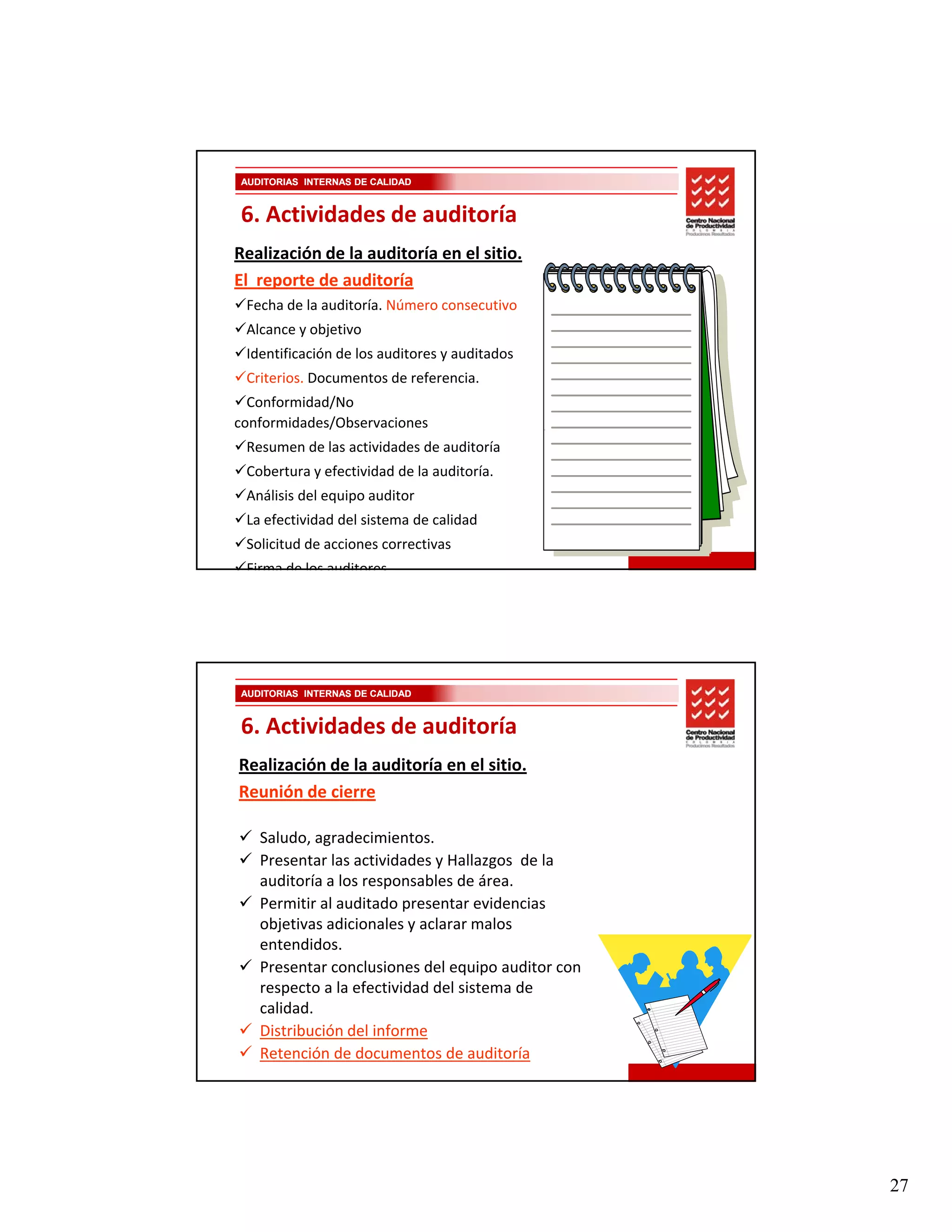 AUDITORIAS INTERNAS DE CALIDAD


6. Actividades de auditoría
Realización de la auditoría en el sitio. 
El  reporte de auditoría 
 Fecha de la auditoría. Número consecutivo
 Alcance y objetivo
 Identificación de los auditores y auditados
 Criterios. Documentos de referencia. 
  Conformidad/No 
conformidades/Observaciones 
 Resumen de las actividades de auditoría
 Cobertura y efectividad de la auditoría.
 Análisis del equipo auditor
 La efectividad del sistema de calidad
 Solicitud de acciones correctivas
 Firma de los auditores




AUDITORIAS INTERNAS DE CALIDAD


6. Actividades de auditoría
Realización de la auditoría en el sitio. 
Reunión de cierre

   Saludo, agradecimientos.
   Presentar las actividades y Hallazgos  de la 
   auditoría a los responsables de área. 
   Permitir al auditado presentar evidencias 
   objetivas adicionales y aclarar malos 
   entendidos.
   entendidos
   Presentar conclusiones del equipo auditor con 
   respecto a la efectividad del sistema de 
   calidad.
   Distribución del informe
   Retención de documentos de auditoría




                                                    27
 