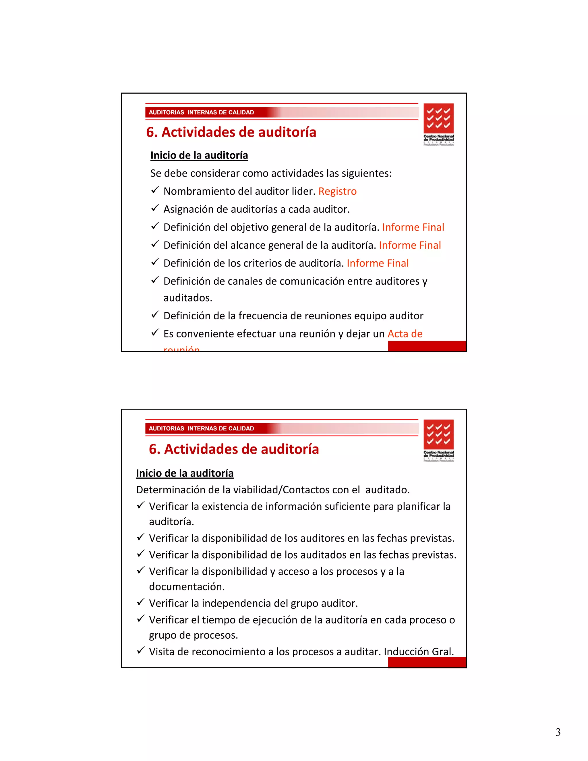AUDITORIAS INTERNAS DE CALIDAD


  6. Actividades de auditoría
   Inicio de la auditoría
   Se debe considerar como actividades las siguientes:
      Nombramiento del auditor lider. Registro
      Asignación de auditorías a cada auditor.
      Definición del objetivo general de la auditoría. Informe Final
      Definición del alcance general de la auditoría. Informe Final
      Definición de los criterios de auditoría. Informe Final
      Definición de los criterios de auditoría. Informe Final
      Definición de canales de comunicación entre auditores y 
      auditados.
      Definición de la frecuencia de reuniones equipo auditor 
      Es conveniente efectuar una reunión y dejar un Acta de 
      reunión




  AUDITORIAS INTERNAS DE CALIDAD



  6. Actividades de auditoría
Inicio de la auditoría
Determinación de la viabilidad/Contactos con el  auditado. 
   Verificar la existencia de información suficiente para planificar la 
   auditoría.
   Verificar la disponibilidad de los auditores en las fechas previstas.
   Verificar la disponibilidad de los auditados en las fechas previstas.
   Verificar la disponibilidad y acceso a los procesos y a la 
   documentación.
   Verificar la independencia del grupo auditor.
   Verificar el tiempo de ejecución de la auditoría en cada proceso o 
   grupo de procesos.
   Visita de reconocimiento a los procesos a auditar. Inducción Gral.




                                                                           3
 