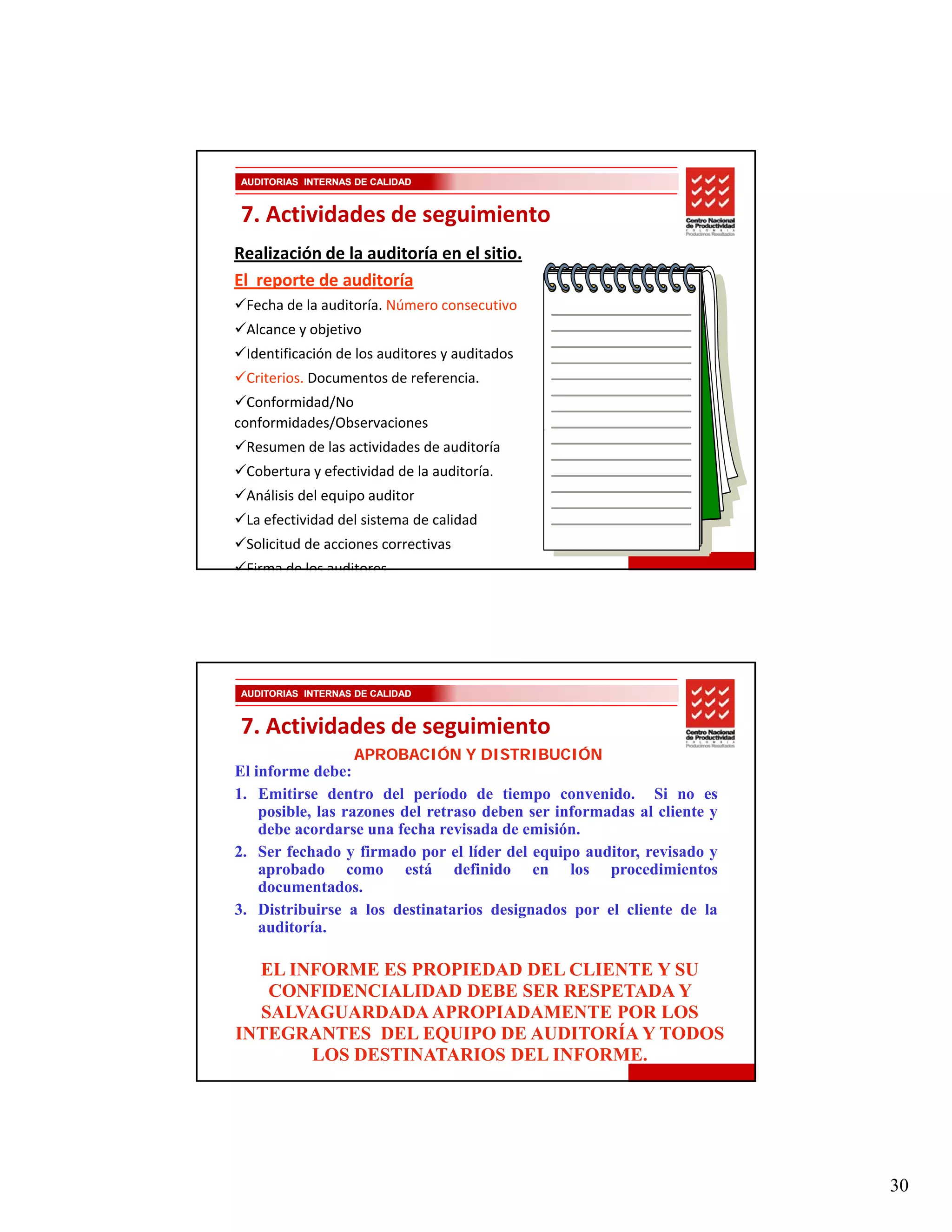 AUDITORIAS INTERNAS DE CALIDAD


7. Actividades de seguimiento
Realización de la auditoría en el sitio. 
El  reporte de auditoría 
 Fecha de la auditoría. Número consecutivo
 Alcance y objetivo
 Identificación de los auditores y auditados
 Criterios. Documentos de referencia. 
  Conformidad/No 
conformidades/Observaciones 
 Resumen de las actividades de auditoría
 Cobertura y efectividad de la auditoría.
 Análisis del equipo auditor
 La efectividad del sistema de calidad
 Solicitud de acciones correctivas
 Firma de los auditores




AUDITORIAS INTERNAS DE CALIDAD


7. Actividades de seguimiento
                   APROBACIÓN Y DISTRIBUCIÓN
El informe debe:
1. Emitirse dentro del período de tiempo convenido. Si no es
                           p                p
    posible, las razones del retraso deben ser informadas al cliente y
    debe acordarse una fecha revisada de emisión.
2. Ser fechado y firmado por el líder del equipo auditor, revisado y
    aprobado como está definido en los procedimientos
    documentados.
3. Distribuirse a los destinatarios designados por el cliente de la
    auditoría.

  EL INFORME ES PROPIEDAD DEL CLIENTE Y SU
   CONFIDENCIALIDAD DEBE SER RESPETADA Y
  SALVAGUARDADA APROPIADAMENTE POR LOS
INTEGRANTES DEL EQUIPO DE AUDITORÍA Y TODOS
       LOS DESTINATARIOS DEL INFORME.




                                                                         30
 