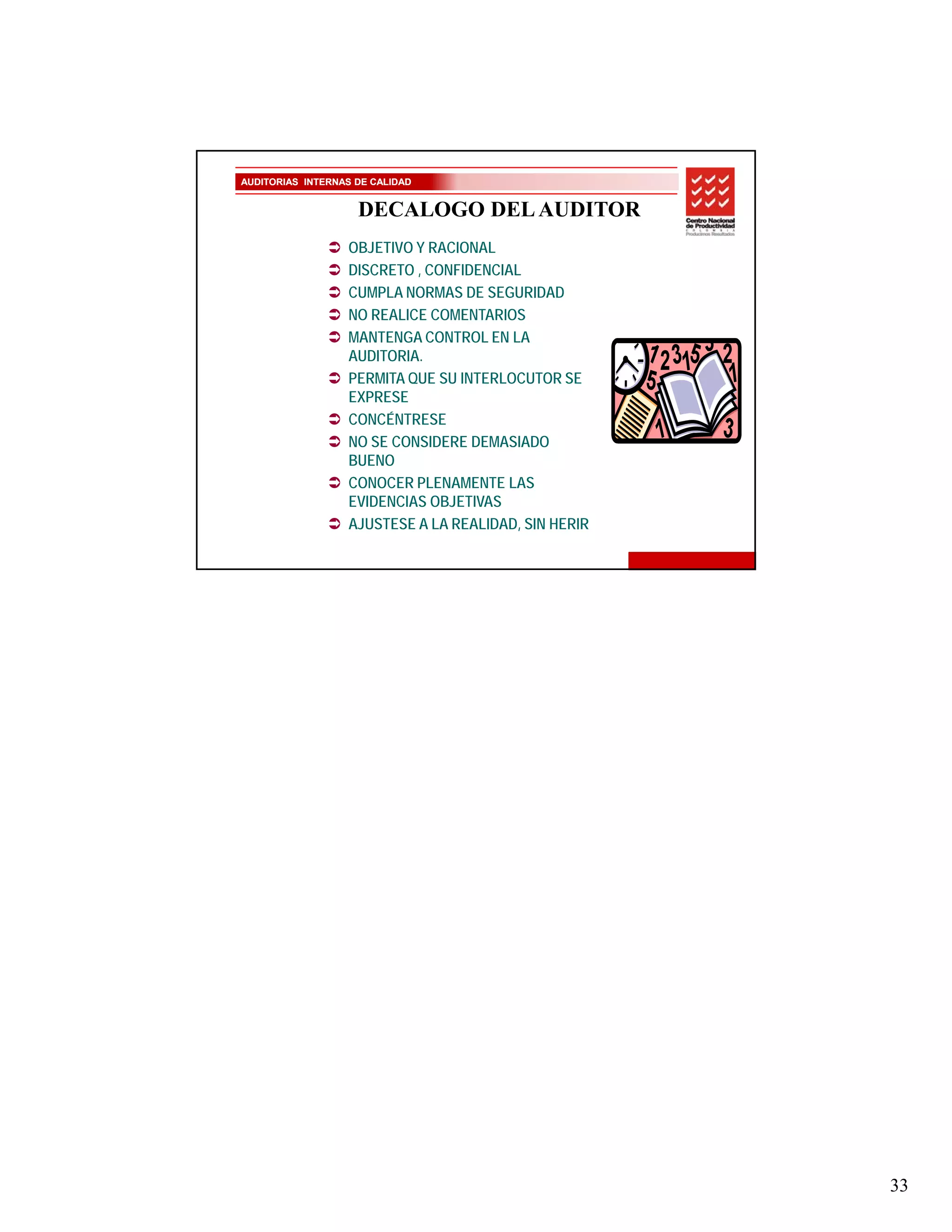 AUDITORIAS INTERNAS DE CALIDAD


                    DECALOGO DEL AUDITOR
                  OBJETIVO Y RACIONAL
                  DISCRETO , CONFIDENCIAL
                  CUMPLA NORMAS DE SEGURIDAD
                  NO REALICE COMENTARIOS
                  MANTENGA CONTROL EN LA
                  AUDITORIA.
                  PERMITA QUE SU INTERLOCUTOR SE
                  EXPRESE
                  CONCÉNTRESE
                  NO SE CONSIDERE DEMASIADO
                  BUENO
                  CONOCER PLENAMENTE LAS
                  EVIDENCIAS OBJETIVAS
                  AJUSTESE A LA REALIDAD, SIN HERIR




                                                      33
 