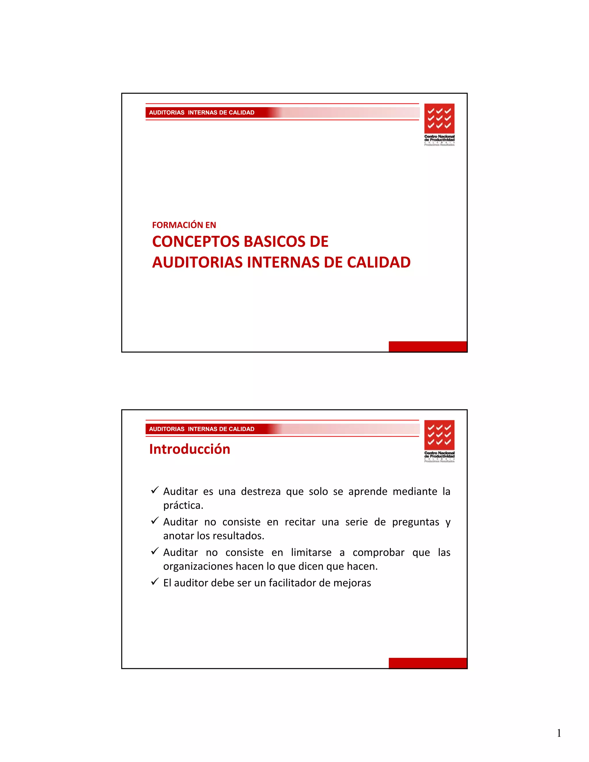 AUDITORIAS INTERNAS DE CALIDAD




FORMACIÓN EN 
CONCEPTOS BASICOS DE 
AUDITORIAS INTERNAS DE CALIDAD
AUDITORIAS INTERNAS DE CALIDAD




AUDITORIAS INTERNAS DE CALIDAD


Introducción

    Auditar es una destreza que solo se aprende mediante la
                               q             p
    práctica.
    Auditar no consiste en recitar una serie de preguntas y
    anotar los resultados.
    Auditar no consiste en limitarse a comprobar que las
    organizaciones hacen lo que dicen que hacen.
    El auditor debe ser un facilitador de mejoras




                                                              1
 