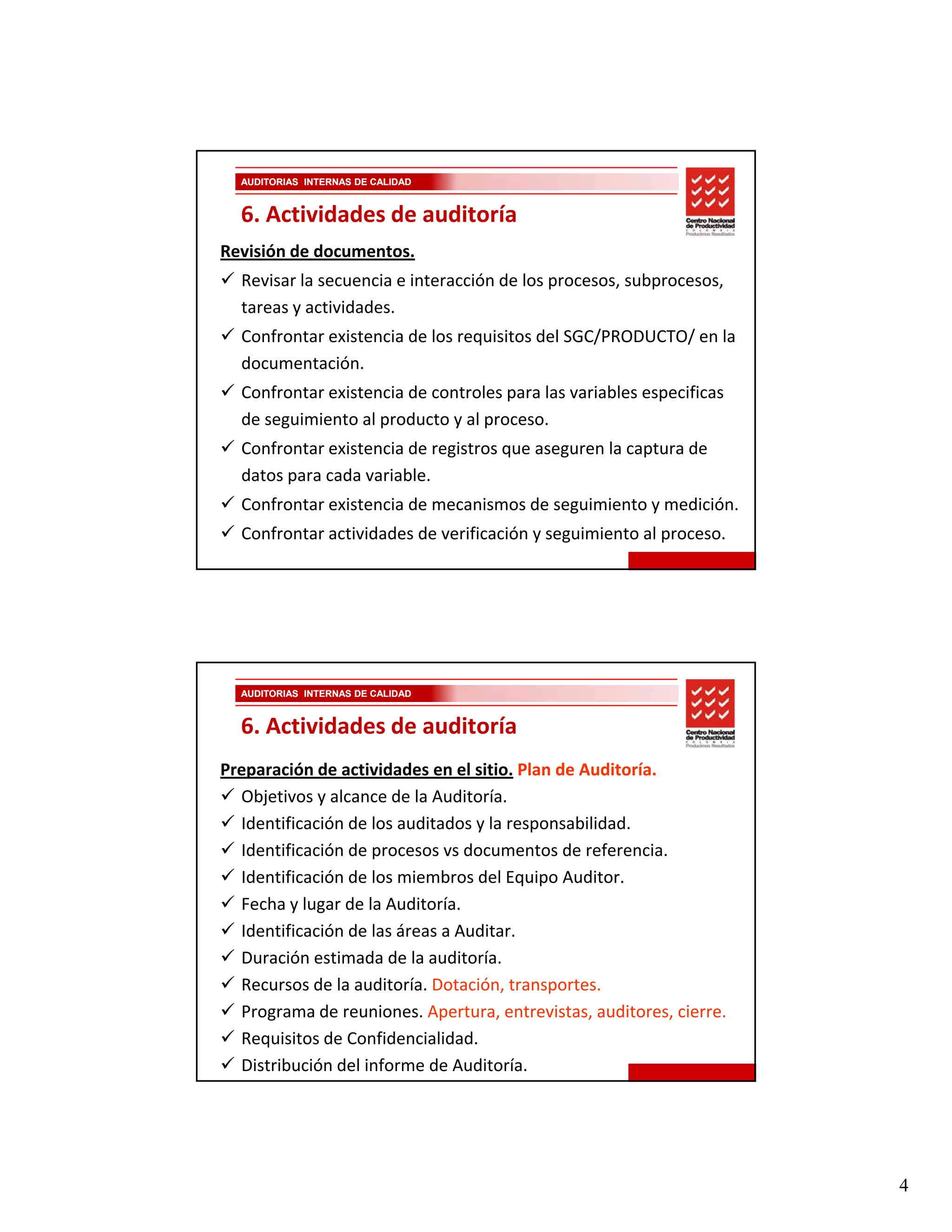 AUDITORIAS INTERNAS DE CALIDAD


  6. Actividades de auditoría
Revisión de documentos.
  Revisar la secuencia e interacción de los procesos, subprocesos, 
  tareas y actividades.
  Confrontar existencia de los requisitos del SGC/PRODUCTO/ en la 
  documentación.
  Confrontar existencia de controles para las variables especificas 
  de seguimiento al producto y al proceso.
  Confrontar existencia de registros que aseguren la captura de 
  datos para cada variable.
  Confrontar existencia de mecanismos de seguimiento y medición.
  Confrontar actividades de verificación y seguimiento al proceso.




  AUDITORIAS INTERNAS DE CALIDAD


  6. Actividades de auditoría
Preparación de actividades en el sitio. Plan de Auditoría.
  Objetivos y alcance de la Auditoría.
  Objetivos y alcance de la Auditoría.
  Identificación de los auditados y la responsabilidad. 
  Identificación de procesos vs documentos de referencia.
  Identificación de los miembros del Equipo Auditor.
  Fecha y lugar de la Auditoría.
  Identificación de las áreas a Auditar.
  Duración estimada de la auditoría.
  Recursos de la auditoría. Dotación, transportes.
  Programa de reuniones. Apertura, entrevistas, auditores, cierre.
  Requisitos de Confidencialidad.
  Distribución del informe de Auditoría.




                                                                       4
 