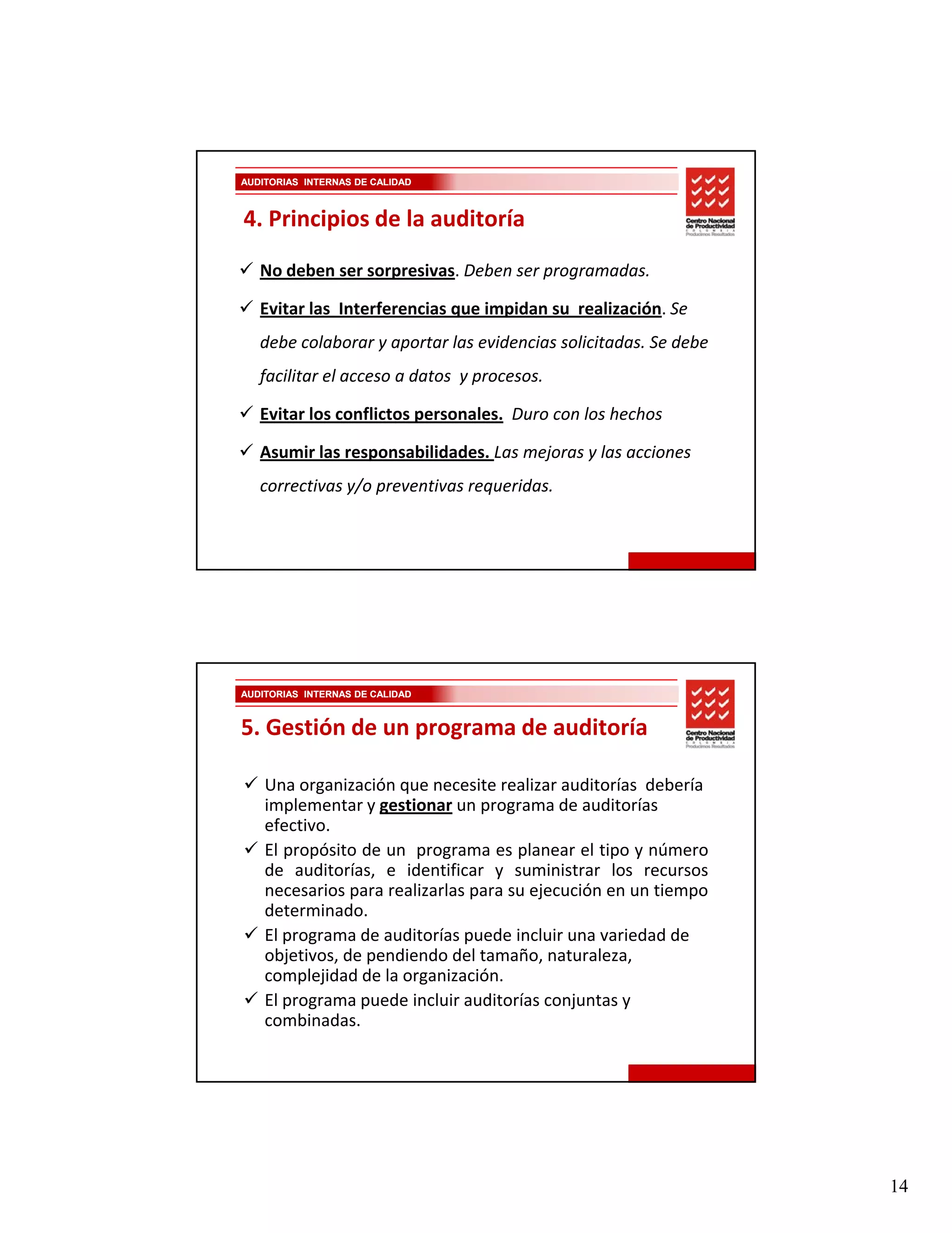 AUDITORIAS INTERNAS DE CALIDAD



4. Principios de la auditoría

   No deben ser sorpresivas. Deben ser programadas.

   Evitar las  Interferencias que impidan su  realización. Se 
   debe colaborar y aportar las evidencias solicitadas. Se debe 
   facilitar el acceso a datos  y procesos.

   Evitar los conflictos personales. Duro con los hechos

   Asumir las responsabilidades. Las mejoras y las acciones 
   correctivas y/o preventivas requeridas.




AUDITORIAS INTERNAS DE CALIDAD



5. Gestión de un programa de auditoría

    Una organización que necesite realizar auditorías  debería 
    implementar y gestionar un programa de auditorías 
    implementar y gestionar un programa de auditorías
    efectivo. 
    El propósito de un programa es planear el tipo y número
    de auditorías, e identificar y suministrar los recursos
    necesarios para realizarlas para su ejecución en un tiempo
    determinado.
       p g                     p
    El programa de auditorías puede incluir una variedad de 
    objetivos, de pendiendo del tamaño, naturaleza, 
    complejidad de la organización.
    El programa puede incluir auditorías conjuntas y 
    combinadas.




                                                                   14
 