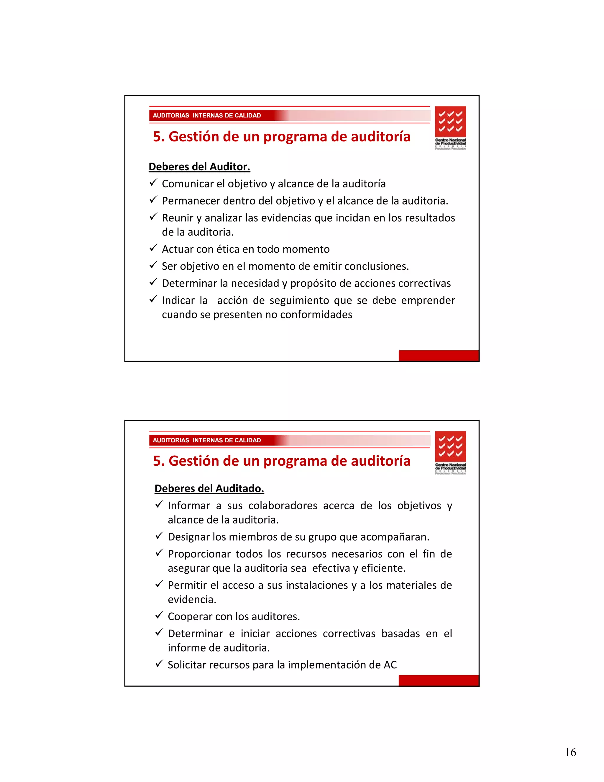 AUDITORIAS INTERNAS DE CALIDAD



5. Gestión de un programa de auditoría
Deberes del Auditor.
  Comunicar el objetivo y alcance de la auditoría
  Permanecer dentro del objetivo y el alcance de la auditoria.
  Reunir y analizar las evidencias que incidan en los resultados
  de la auditoria.
  Actuar con ética en todo momento
  Ser objetivo en el momento de emitir conclusiones.
  Determinar la necesidad y propósito de acciones correctivas
  Indicar la acción de seguimiento que se debe emprender
  cuando se presenten no conformidades




AUDITORIAS INTERNAS DE CALIDAD


5. Gestión de un programa de auditoría
 Deberes del Auditado.
   Informar a sus colaboradores acerca de los objetivos y
   alcance de la auditoria.
   Designar los miembros de su grupo que acompañaran.
   Proporcionar todos los recursos necesarios con el fin de
   asegurar que la auditoria sea efectiva y eficiente.
   Permitir el acceso a sus instalaciones y a los materiales de
   evidencia.
   evidencia
   Cooperar con los auditores.
   Determinar e iniciar acciones correctivas basadas en el
   informe de auditoria.
   Solicitar recursos para la implementación de AC




                                                                   16
 