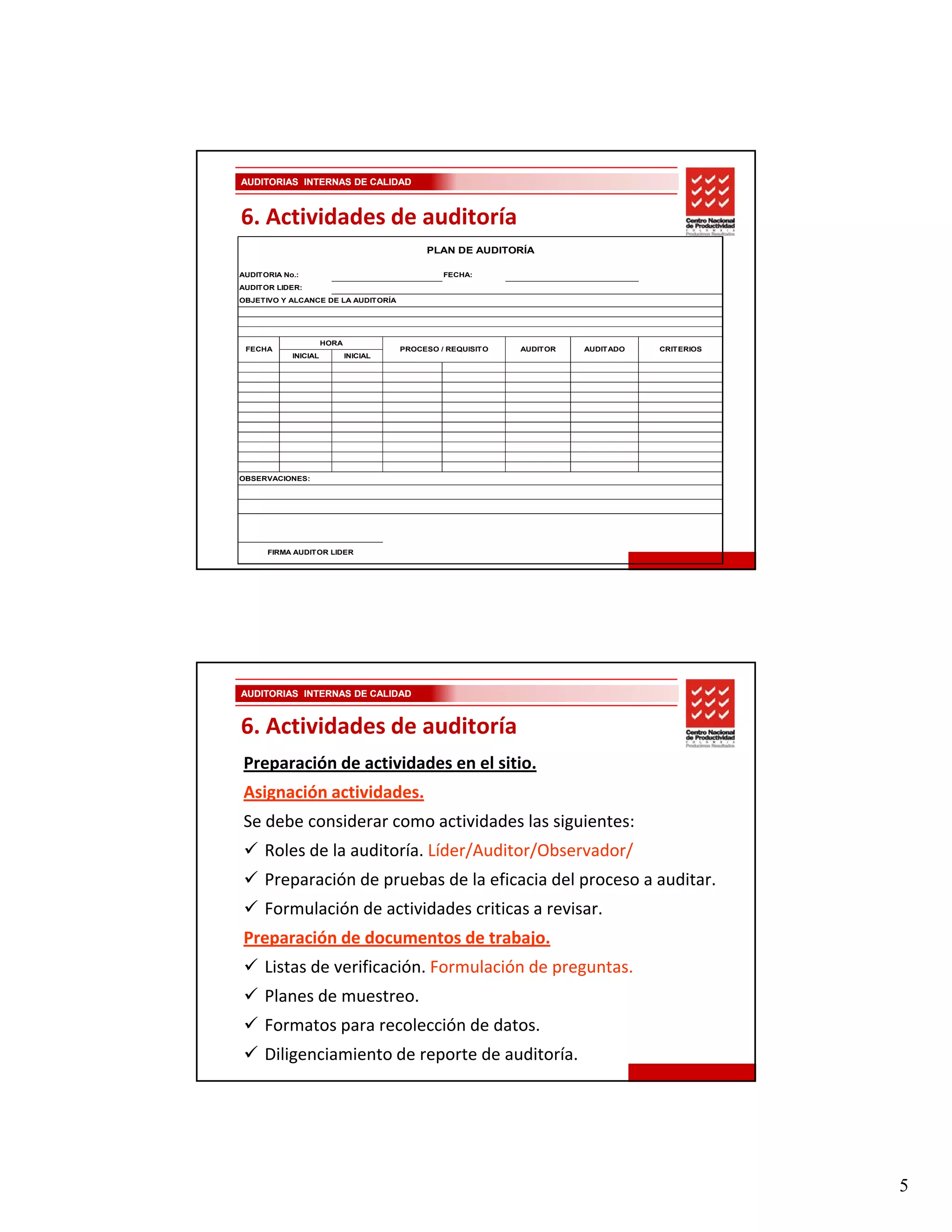 AUDITORIAS INTERNAS DE CALIDAD



6. Actividades de auditoría
                                            PLAN DE AUDITORÍA

AUDITORIA No.:                                  FECHA:
AUDITOR LIDER:
OBJETIVO Y ALCANCE DE LA AUDITORÍA




                      HORA
 FECHA                                 PROCESO / REQUISITO   AUDITOR   AUDITADO   CRITERIOS
            INICIAL          INICIAL




OBSERVACIONES:




      FIRMA AUDITOR LIDER




AUDITORIAS INTERNAS DE CALIDAD


6. Actividades de auditoría
 Preparación de actividades en el sitio.
 Asignación actividades.
 Se debe considerar como actividades las siguientes:
     Roles de la auditoría. Líder/Auditor/Observador/
     Preparación de pruebas de la eficacia del proceso a auditar.
     Formulación de actividades criticas a revisar.
 Preparación de documentos de trabajo.
 Preparación de documentos de trabajo.
     Listas de verificación. Formulación de preguntas.
     Planes de muestreo. 
     Formatos para recolección de datos. 
     Diligenciamiento de reporte de auditoría.




                                                                                              5
 