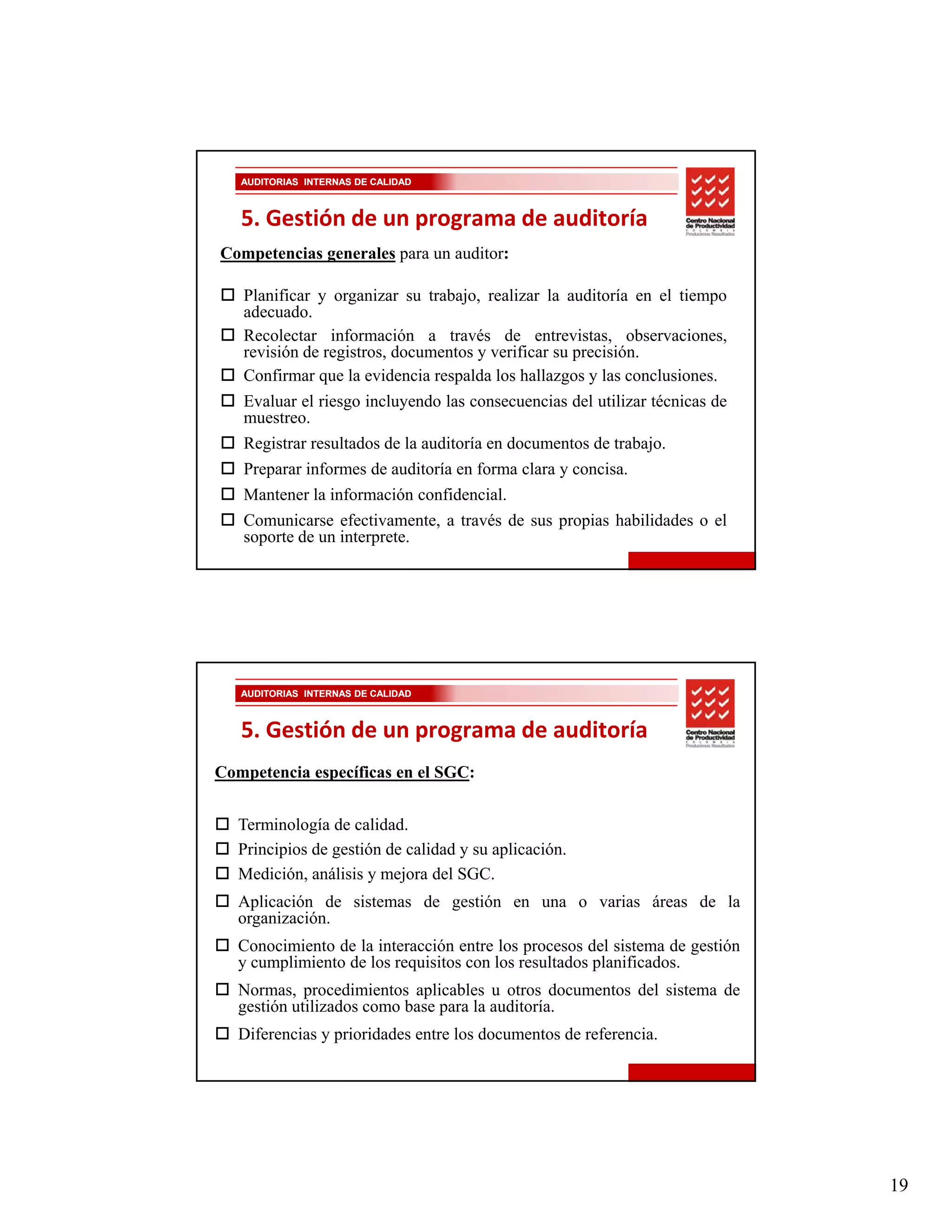 AUDITORIAS INTERNAS DE CALIDAD



   5. Gestión de un programa de auditoría
Competencias generales para un auditor:

   Planificar y organizar su trabajo, realizar l auditoría en el tiempo
   Pl ifi              i        b j      li     la di í          l i
   adecuado.
   Recolectar información a través de entrevistas, observaciones,
   revisión de registros, documentos y verificar su precisión.
   Confirmar que la evidencia respalda los hallazgos y las conclusiones.
   Evaluar el riesgo incluyendo las consecuencias del utilizar técnicas de
   muestreo.
   Registrar resultados de la auditoría en documentos de trabajo.
   Preparar informes de auditoría en forma clara y concisa.
   Mantener la información confidencial.
   Comunicarse efectivamente, a través de sus propias habilidades o el
   soporte de un interprete.




   AUDITORIAS INTERNAS DE CALIDAD



   5. Gestión de un programa de auditoría
Competencia específicas en el SGC:


   Terminología de calidad.
   Principios de gestión de calidad y su aplicación.
   Medición, análisis y mejora del SGC.
   Aplicación de sistemas de gestión en una o varias áreas de la
   organización.
   Conocimiento d l i t
   C    i i t de la interacción entre l procesos d l sistema d gestión
                              ió     t los            del i t     de tió
   y cumplimiento de los requisitos con los resultados planificados.
   Normas, procedimientos aplicables u otros documentos del sistema de
   gestión utilizados como base para la auditoría.
   Diferencias y prioridades entre los documentos de referencia.




                                                                             19
 