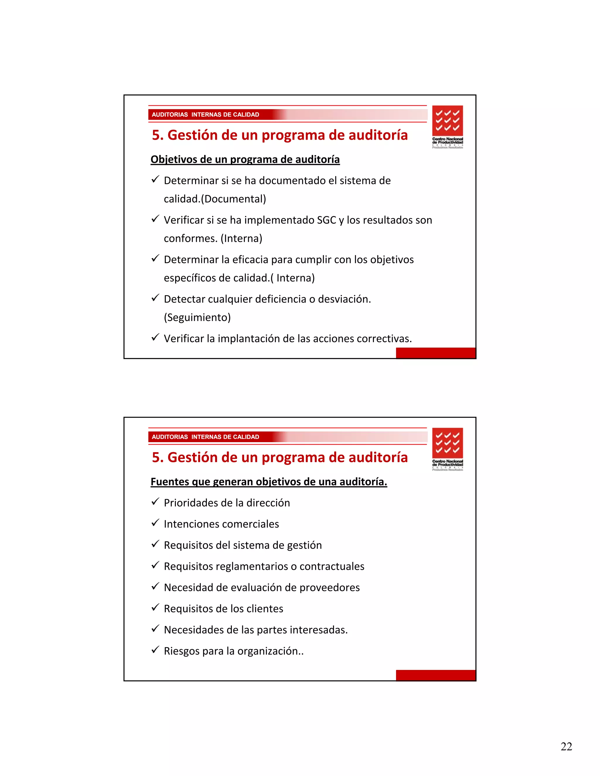 AUDITORIAS INTERNAS DE CALIDAD


5. Gestión de un programa de auditoría
Objetivos de un programa de auditoría
   Determinar si se ha documentado el sistema de 
   Determinar si se ha documentado el sistema de
   calidad.(Documental)
   Verificar si se ha implementado SGC y los resultados son 
   conformes. (Interna)
   Determinar la eficacia para cumplir con los objetivos 
   específicos de calidad.( Interna)
   Detectar cualquier deficiencia o desviación. 
   (Seguimiento)
   Verificar la implantación de las acciones correctivas.




AUDITORIAS INTERNAS DE CALIDAD


5. Gestión de un programa de auditoría
Fuentes que generan objetivos de una auditoría.
   Prioridades de la dirección
   Prioridades de la dirección
   Intenciones comerciales
   Requisitos del sistema de gestión
   Requisitos reglamentarios o contractuales
   Necesidad de evaluación de proveedores
   Requisitos de los clientes
   Necesidades de las partes interesadas.
   Riesgos para la organización..




                                                               22
 