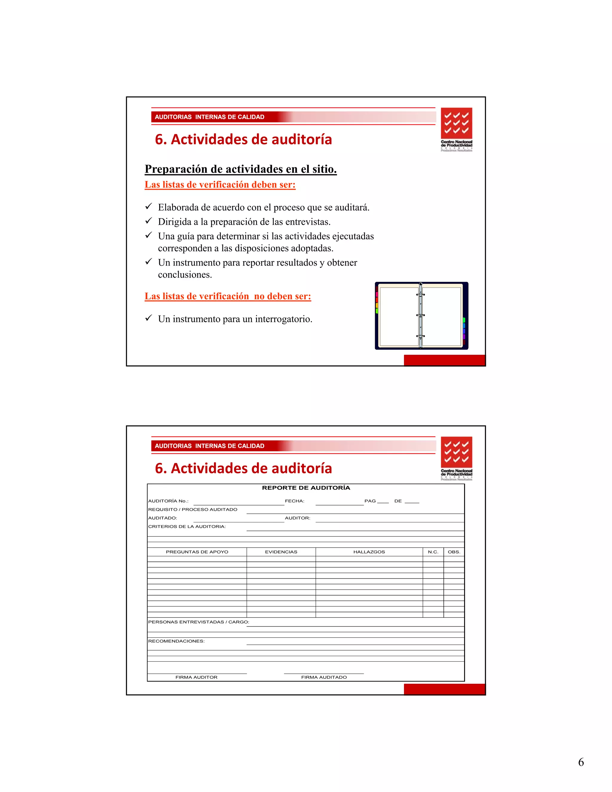 AUDITORIAS INTERNAS DE CALIDAD



  6. Actividades de auditoría
Preparación de actividades en el sitio.
Las listas de verificación deben ser:

   Elaborada de acuerdo con el proceso que se auditará.
   Dirigida a la preparación de las entrevistas.
   Una guía para determinar si las actividades ejecutadas
   corresponden a las disposiciones adoptadas.
   Un instrumento para reportar resultados y obtener
   conclusiones.
   conclusiones

Las listas de verificación no deben ser:

   Un instrumento para un interrogatorio.




  AUDITORIAS INTERNAS DE CALIDAD



  6. Actividades de auditoría
                                  REPORTE DE AUDITORÍA

AUDITORÍA No.:                           FECHA:                     PAG ____   DE _____

REQUISITO / PROCESO AUDITADO

AUDITADO:                                AUDITOR:

CRITERIOS DE LA AUDITORIA:




      PREGUNTAS DE APOYO           EVIDENCIAS                    HALLAZGOS                N.C.   OBS.




PERSONAS ENTREVISTADAS / CARGO:



RECOMENDACIONES:




         FIRMA AUDITOR                          FIRMA AUDITADO




                                                                                                        6
 