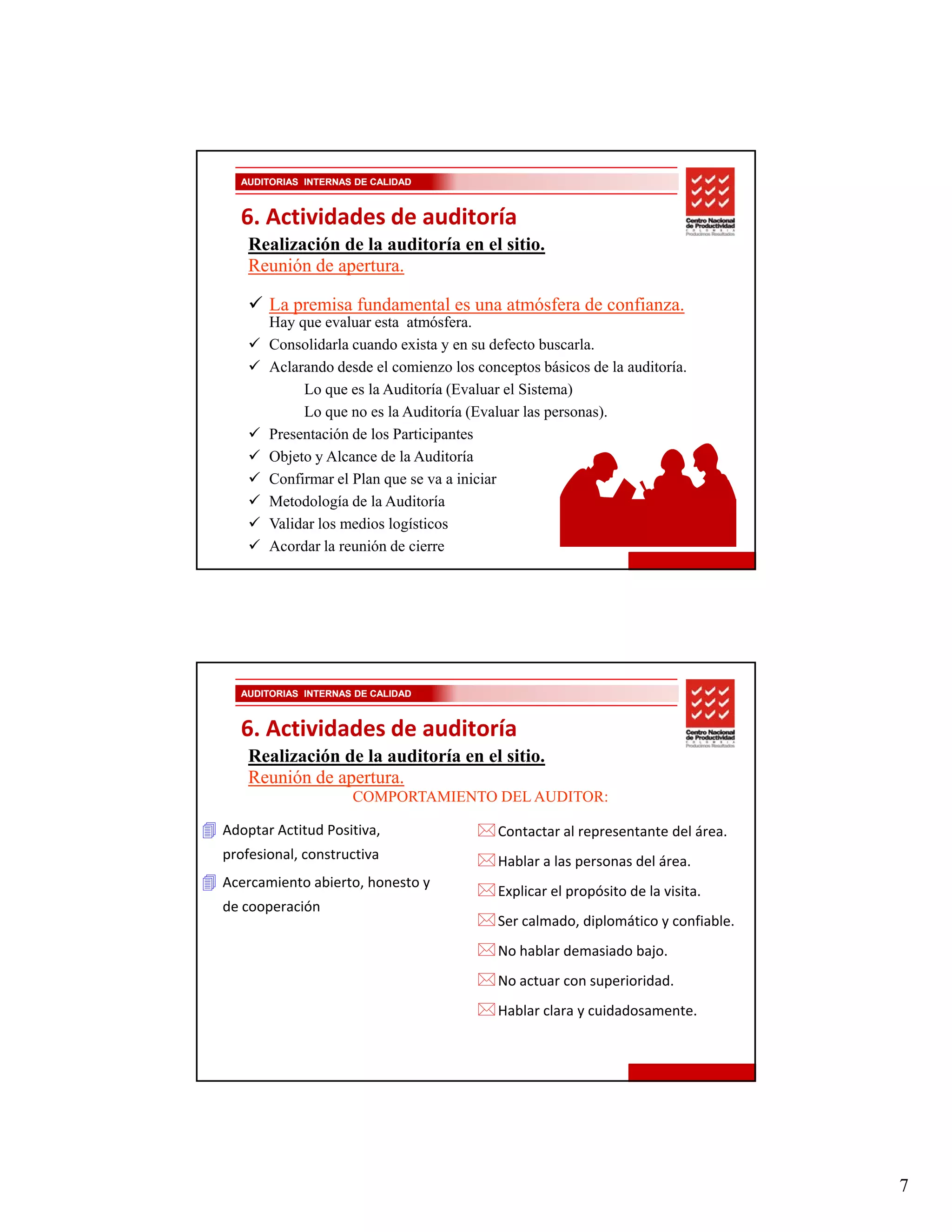 AUDITORIAS INTERNAS DE CALIDAD



  6. Actividades de auditoría
    Realización de la auditoría en el sitio.
    Reunión de apertura.

       La premisa fundamental es una atmósfera de confianza.
       Hay que evaluar esta atmósfera.
       Consolidarla cuando exista y en su defecto buscarla.
       Aclarando desde el comienzo los conceptos básicos de la auditoría.
            Lo que es la Auditoría (Evaluar el Sistema)
            Lo que no es la Auditoría (Evaluar las personas).
       Presentación de los Participantes
       P     t ió d l P ti i t
       Objeto y Alcance de la Auditoría
       Confirmar el Plan que se va a iniciar
       Metodología de la Auditoría
       Validar los medios logísticos
       Acordar la reunión de cierre




  AUDITORIAS INTERNAS DE CALIDAD



  6. Actividades de auditoría
    Realización de la auditoría en el sitio.
    Reunión de apertura.
                     CO O
                     COMPORTAMIENTO DEL AUDITOR:
                                  O      U   O :

Adoptar Actitud Positiva,                  Contactar al representante del área.
profesional, constructiva                  Hablar a las personas del área.
Acercamiento abierto, honesto y 
                                           Explicar el propósito de la visita.
de cooperación
                                           Ser calmado, diplomático y confiable.
                                           No hablar demasiado bajo.
                                           No actuar con superioridad.
                                           Hablar clara y cuidadosamente.




                                                                                   7
 