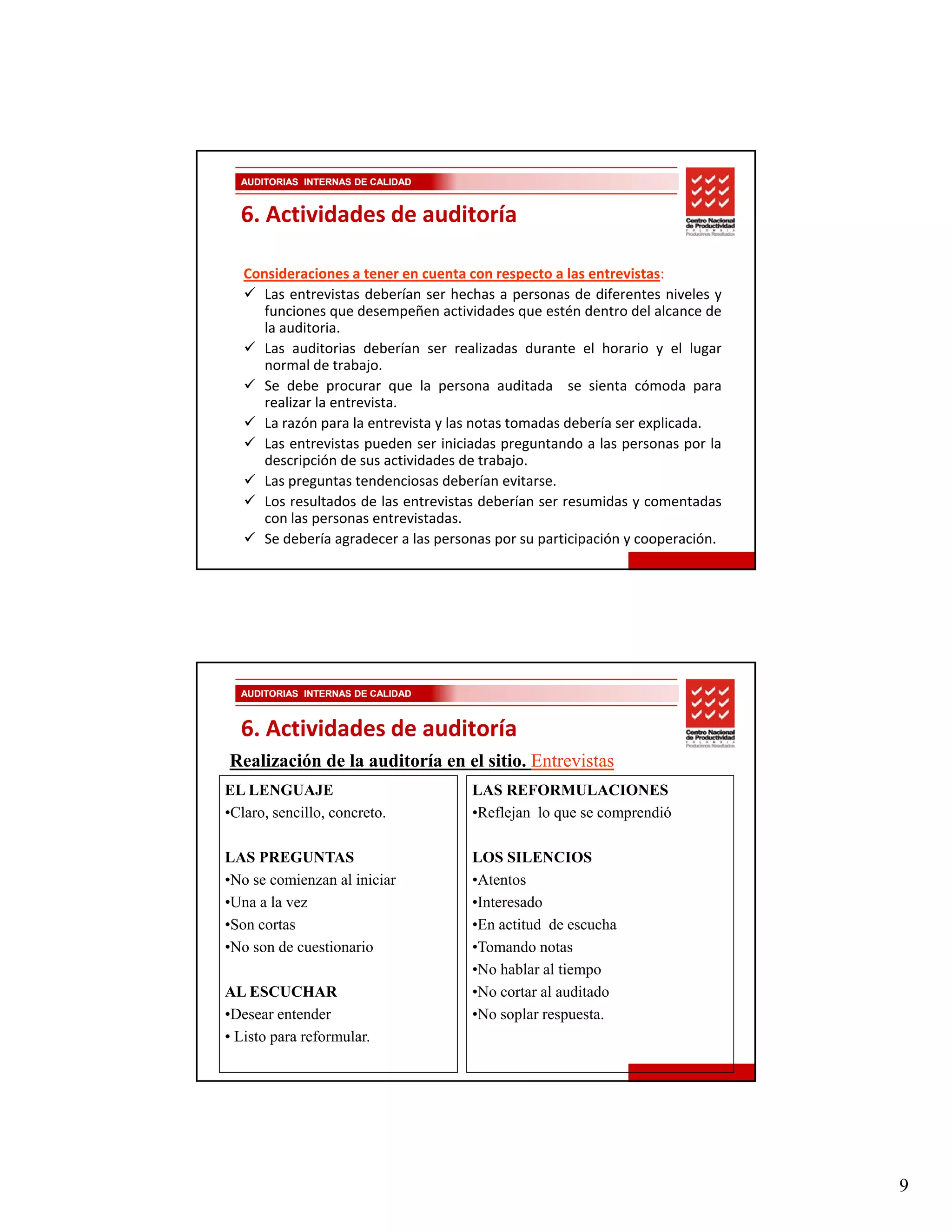 AUDITORIAS INTERNAS DE CALIDAD


  6. Actividades de auditoría

   Consideraciones a tener en cuenta con respecto a las entrevistas:
      Las t i t deberían
      L entrevistas d b í ser h h a personas d dif
                                     hechas            de diferentes niveles y
                                                                  t     i l
      funciones que desempeñen actividades que estén dentro del alcance de
      la auditoria.
      Las auditorias deberían ser realizadas durante el horario y el lugar
      normal de trabajo.
      Se debe procurar que la persona auditada se sienta cómoda para
      realizar la entrevista.
      La razón para la entrevista y las notas tomadas debería ser explicada.
                p                                                   p
      Las entrevistas pueden ser iniciadas preguntando a las personas por la
      descripción de sus actividades de trabajo.
      Las preguntas tendenciosas deberían evitarse.
      Los resultados de las entrevistas deberían ser resumidas y comentadas
      con las personas entrevistadas.
      Se debería agradecer a las personas por su participación y cooperación.




  AUDITORIAS INTERNAS DE CALIDAD



  6. Actividades de auditoría
Realización de la auditoría en el sitio. Entrevistas
EL LENGUAJE                           LAS REFORMULACIONES
•Claro, sencillo, concreto.           •Reflejan lo que se comprendió

LAS PREGUNTAS                         LOS SILENCIOS
•No se comienzan al iniciar           •Atentos
•Una a la vez                         •Interesado
•Son cortas                           •En actitud de escucha
•No son d cuestionario
 N       de    i     i                •Tomando notas
                                       T      d
                                      •No hablar al tiempo
AL ESCUCHAR                           •No cortar al auditado
•Desear entender                      •No soplar respuesta.
• Listo para reformular.




                                                                                 9
 