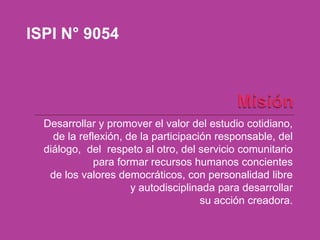 ISPI N° 9054




  Desarrollar y promover el valor del estudio cotidiano,
    de la reflexión, de la participación responsable, del
  diálogo, del respeto al otro, del servicio comunitario
              para formar recursos humanos concientes
   de los valores democráticos, con personalidad libre
                      y autodisciplinada para desarrollar
                                      su acción creadora.
 