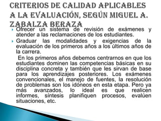 Ofrecer un sistema de revisión de exámenes y atender a las reclamaciones de los estudiantes.Graduar las modalidades y exigencias de la evaluación de los primeros años a los últimos años de la carrera.    En los primeros años debemos centrarnos en que los estudiantes dominen las competencias básicas en su disciplina concreta y también que les sirvan de base para los aprendizajes posteriores. Los exámenes convencionales, el manejo de fuentes, la resolución de problemas son los idóneos en esta etapa. Pero ya más avanzados, lo ideal es que realicen informes, síntesis planifiquen procesos, evalúen situaciones, etc.criterios de calidad aplicables a la evaluación, SEGÚN Miguel A. ZabalzaBeraza