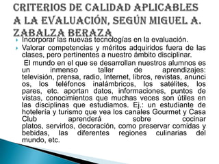 Incorporar las nuevas tecnologías en la evaluación.Valorar competencias y méritos adquiridos fuera de las clases, pero pertinentes a nuestro ámbito disciplinar.    El mundo en el que se desarrollan nuestros alumnos es un inmenso taller de aprendizajes: televisión, prensa, radio, Internet, libros, revistas, anuncios, los teléfonos inalámbricos, los satélites, los pares, etc. aportan datos, informaciones, puntos de vistas, conocimientos que muchas veces son útiles en las disciplinas que estudiamos. Ej.: un estudiante de hotelería y turismo que vea los canales Gourmet y Casa Club aprenderá sobre cocinar platos, servirlos, decoración, como preservar comidas y bebidas, las diferentes regiones culinarias del mundo, etc.criterios de calidad aplicables a la evaluación, SEGÚN Miguel A. ZabalzaBeraza