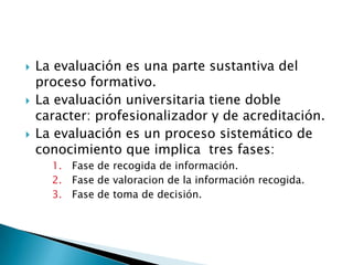 La evaluaciónesuna parte sustantiva del proceso formativo.La evaluaciónuniversitariatienedoblecaracter: profesionalizador y de acreditación.La evaluaciónes un procesosistemáticode conocimiento que implica  tres fases:Fase de recogida de información.Fase de valoracion de la informaciónrecogida.Fase de toma de decisión.
