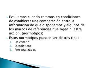 Evaluamoscuandoestamos en condiciones de establecerunacomparaciónentre la informaciónde quedisponemos y algunosde los marcos de referenciasquerigennuestraaccion. (normotipos)Estosnormotipospueden ser de trestipos:De criterioEstadísticosPersonalizados