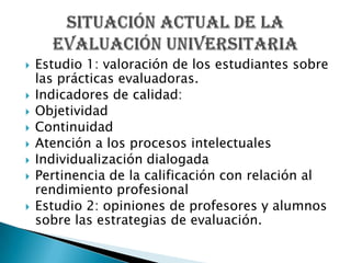 Estudio 1: valoración de los estudiantes sobre las prácticas evaluadoras.Indicadores de calidad:ObjetividadContinuidadAtención a los procesos intelectualesIndividualización dialogadaPertinencia de la calificación con relación al rendimiento profesionalEstudio 2: opiniones de profesores y alumnos sobre las estrategias de evaluación.Situación actual de la evaluación universitaria