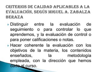 Distinguir entre la evaluación de seguimiento o para controlar lo que aprendemos, y la evaluación de control o para poner calificaciones o notas.Hacer coherente la evaluación con los objetivos de la materia, los contenidos enseñados, la metodología empleada, con la dirección que hemos dado al curso.criterios de calidad aplicables a la evaluación, SEGÚN Miguel A. ZabalzaBeraza