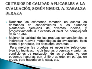 Redactar los exámenes tomando en cuenta las demandas de conocimientos a los alumnos; plantearles ejercicios de diversas índoles, y progresivamente ir elevando el nivel de complejidad de la prueba.Mejorar la calidad de las pruebas convencionales e incorporar nuevas metodologías de evaluación, tales como el portafolio, los dossieres, carpetas…    Para mejorar las pruebas es necesario seleccionar bien las técnicas, incluir buenas preguntas y variar las condiciones de realización de las pruebas, ya que podemos hacerlas con el libro abierto, en pareja, en grupo, para hacerla en la casa, etc.criterios de calidad aplicables a la evaluación, SEGÚN Miguel A. ZabalzaBeraza