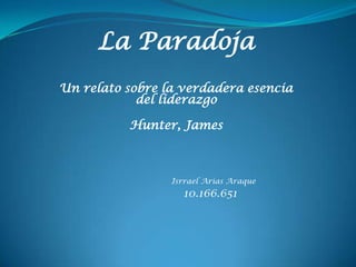 La Paradoja
Un relato sobre la verdadera esencia
            del liderazgo

          Hunter, James



                 Isrrael Arias Araque
                   10.166.651
 