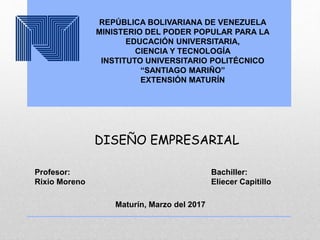 REPÚBLICA BOLIVARIANA DE VENEZUELA
MINISTERIO DEL PODER POPULAR PARA LA
EDUCACIÓN UNIVERSITARIA,
CIENCIA Y TECNOLOGÍA
INSTITUTO UNIVERSITARIO POLITÉCNICO
“SANTIAGO MARIÑO”
EXTENSIÓN MATURÍN
DISEÑO EMPRESARIAL
Profesor:
Rixio Moreno
Bachiller:
Eliecer Capitillo
Maturín, Marzo del 2017
 