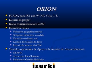 ORIONORION
 SCADA para PCs con W’ XP, Vista, 7, 8.SCADA para PCs con W’ XP, Vista, 7, 8.
 Desarrollo propioDesarrollo propio
 Inicio comercialización: 2.002Inicio comercialización: 2.002
 Ejecución básicaEjecución básica
 Ubicación geográfica remotasUbicación geográfica remotas
 Sinópticos dinámicos a medidaSinópticos dinámicos a medida
 Conexión en tiempo realConexión en tiempo real
 Gestión del volcado de datosGestión del volcado de datos
 Reenvío de alarmas vía GSMReenvío de alarmas vía GSM
 Módulos opcionales de Apoyo a la Gestión de Abastecimientos:Módulos opcionales de Apoyo a la Gestión de Abastecimientos:
 GRAFIK.GRAFIK.
 Acceso por Intra/InternetAcceso por Intra/Internet
 Indicadores Gestión HidráulicaIndicadores Gestión Hidráulica
 