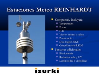 Estaciones Meteo REINHARDTEstaciones Meteo REINHARDT
 Compactas. Incluyen:Compactas. Incluyen:
 TemperaturaTemperatura
 P atmP atm
 H.R.H.R.
 Viento: anemo y veletaViento: anemo y veleta
 Punto rocíoPunto rocío
 Data logger 32KbData logger 32Kb
 Conexión serie RS232Conexión serie RS232
 Sensores adicionalesSensores adicionales
 PluviometríaPluviometría
 Radiación solar y UVRadiación solar y UV
 Luminosidad y visibilidadLuminosidad y visibilidad
 