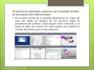 Al arrancar la aplicación, podemos ver la pantalla dividida en tres partes bien diferenciadas:En la parte central de la pantalla observamos un mapa del aula con todos los equipos de los alumnos según la perspectiva del profesor. Cada equipo viene numerado, y al pasar el ratón por encima de cada equipo nos muestra el nombre del alumno que lo está utilizando. 
