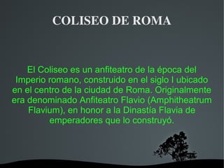   
COLISEO DE ROMA
El Coliseo es un anfiteatro de la época del
Imperio romano, construido en el siglo I ubicado
en el centro de la ciudad de Roma. Originalmente
era denominado Anfiteatro Flavio (Amphitheatrum
Flavium), en honor a la Dinastía Flavia de
emperadores que lo construyó.
 