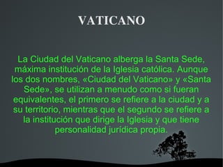   
VATICANO
La Ciudad del Vaticano alberga la Santa Sede,
máxima institución de la Iglesia católica. Aunque
los dos nombres, «Ciudad del Vaticano» y «Santa
Sede», se utilizan a menudo como si fueran
equivalentes, el primero se refiere a la ciudad y a
su territorio, mientras que el segundo se refiere a
la institución que dirige la Iglesia y que tiene
personalidad jurídica propia.
 