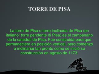   
TORRE DE PISA
La torre de Pisa o torre inclinada de Pisa (en
italiano: torre pendente di Pisa) es el campanario
de la catedral de Pisa. Fue construida para que
permaneciera en posición vertical, pero comenzó
a inclinarse tan pronto como se inició su
construcción en agosto de 1173.
 