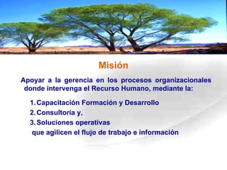 Misión Capacitación Formación y Desarrollo Consultoría y, Soluciones operativas que agilicen el flujo de trabajo e información  A poyar a la gerencia en los procesos organizacionales donde intervenga el Recurso Humano, mediante la: 